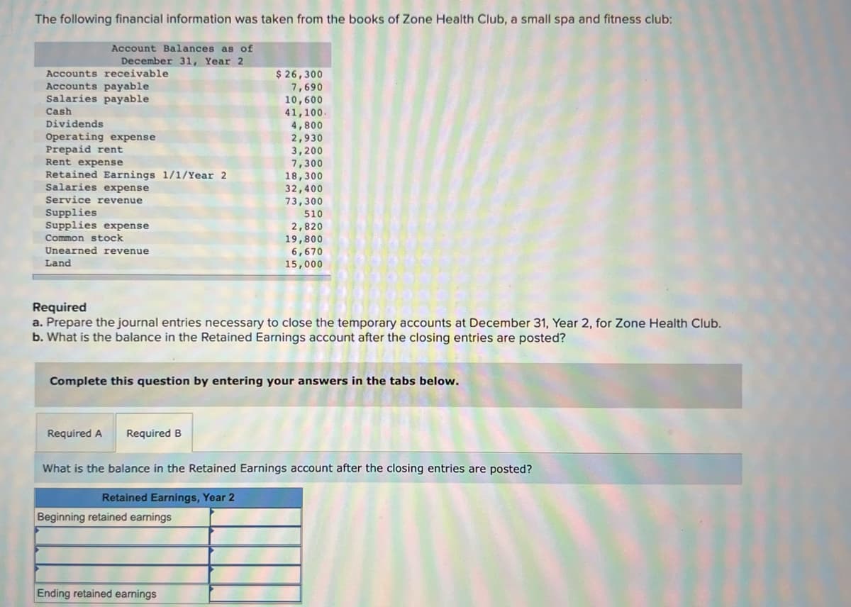 The following financial information was taken from the books of Zone Health Club, a small spa and fitness club:
Account Balances as of
December 31, Year 2
Accounts receivable
Accounts payable
Salaries payable
Cash
Dividends
Operating expense
Prepaid rent
Rent expense
Retained Earnings 1/1/Year 2
Salaries expense
Service revenue
Supplies
Supplies expense
Common stock
Unearned revenue
Land
Required A
Required
a. Prepare the journal entries necessary to close the temporary accounts at December 31, Year 2, for Zone Health Club.
b. What is the balance in the Retained Earnings account after the closing entries are posted?
Required B
$ 26,300
7,690
10,600
41,100.
4,800
Complete this question by entering your answers in the tabs below.
2,930
3,200
7,300
18,300
32,400
73,300
Beginning retained earnings
510
2,820
19,800
6,670
15,000
Ending retained earnings
What is the balance in the Retained Earnings account after the closing entries are posted?
Retained Earnings, Year 2