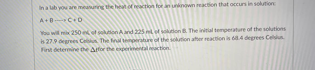 In a lab you are measuring the heat of reaction for an unknown reaction that occurs in solution:
A + B ----> C + D
You will mix 250 mL of solution A and 225 mL of solution B. The initial temperature of the solutions
is 27.9 degrees Celsius. The final temperature of the solution after reaction is 68.4 degrees Celsius.
First determine the Atfor the experimental reaction.
