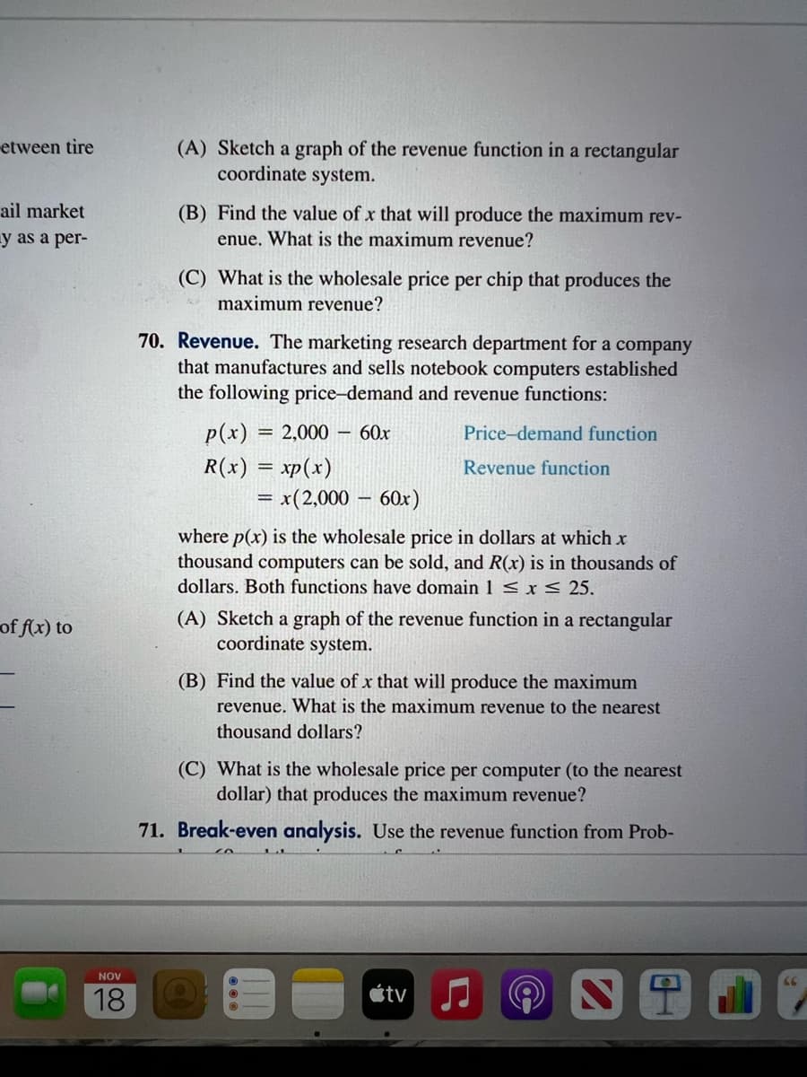 etween tire
ail market
y as a per-
of f(x) to
NOV
18
(A) Sketch a graph of the revenue function in a rectangular
coordinate system.
(B) Find the value of x that will produce the maximum rev-
enue. What is the maximum revenue?
(C) What is the wholesale price per chip that produces the
maximum revenue?
70. Revenue. The marketing research department for a company
that manufactures and sells notebook computers established
the following price-demand and revenue functions:
p(x) = 2,000 - 60x
R(x) = xp(x)
= = x(2,000 - 60x)
Price-demand function
Revenue function
where p(x) is the wholesale price in dollars at which x
thousand computers can be sold, and R(x) is in thousands of
dollars. Both functions have domain 1 ≤ x ≤ 25.
(A) Sketch a graph of the revenue function in a rectangular
coordinate system.
(B) Find the value of x that will produce the maximum
revenue. What is the maximum revenue to the nearest
thousand dollars?
(C) What is the wholesale price per computer (to the nearest
dollar) that produces the maximum revenue?
71. Break-even analysis. Use the revenue function from Prob-
tv
@
ST
66