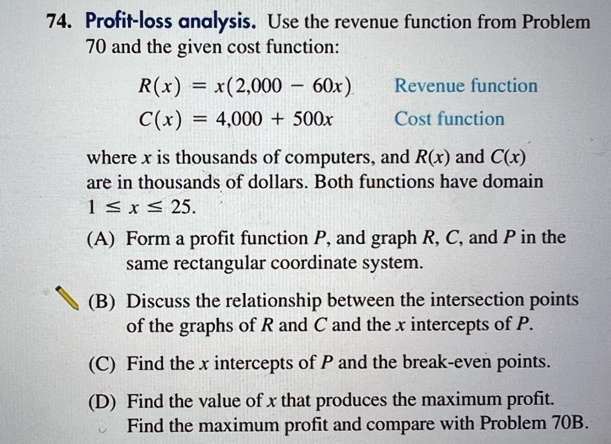 74. Profit-loss analysis. Use the revenue function from Problem
70 and the given cost function:
R(x) = x(2,000 - 60x)
C(x)
4,000 + 500x
Revenue function
Cost function
where x is thousands of computers, and R(x) and C(x)
are in thousands of dollars. Both functions have domain
1 ≤ x ≤ 25.
=
(A) Form a profit function P, and graph R, C, and P in the
same rectangular coordinate system.
(B) Discuss the relationship between the intersection points
of the graphs of R and C and the x intercepts of P.
(C) Find the x intercepts of P and the break-even points.
(D) Find the value of x that produces the maximum profit.
Find the maximum profit and compare with Problem 70B.