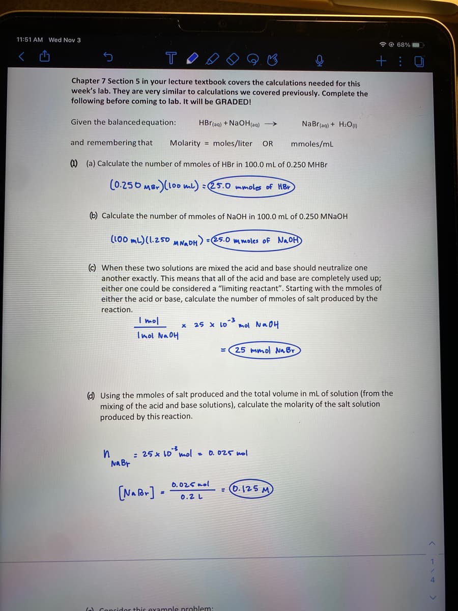 11:51 AM Wed Nov 3
*O 68%
T
Chapter 7 Section 5 in your lecture textbook covers the calculations needed for this
week's lab. They are very similar to calculations we covered previously. Complete the
following before coming to lab. It will be GRADED!
Given the balanced equation:
HBr(aq) + NaOH(aq) →
NaBr(ag) + H2O)
and remembering that
Molarity = moles/liter
OR
mmoles/mL
(1) (a) Calculate the number of mmoles of HBr in 100.0 mL of 0.250 MHBR
(0.256 MBr)(l00 mb) :25.0 mmoles of HBr
(b) Calculate the number of mmoles of NaOH in 100.0 mL of 0.250 MNAOH
(100 mL) (1.25O MN. PH) =25.0 mmoles of NAOH)
(c) When these two solutions are mixed the acid and base should neutralize one
another exactly. This means that all of the acid and base are completely used up;
either one could be considered a “limiting reactant". Starting with the mmoles of
either the acid or base, calculate the number of mmoles of salt produced by the
reaction.
I mol
25 x Lo
mol NaOH
Inol NaOH
- (25 mmol Na Br
(d) Using the mmoles of salt produced and the total volume in ml of solution (from the
mixing of the acid and base solutions), calculate the molarity of the salt solution
produced by this reaction.
: 25 x 1D mol - 0. 025 nol
Na Br
6.025 nol
(NA Br] -
: (0.125 M
0.2 L
4
(o) Concidor this example prohlem:
