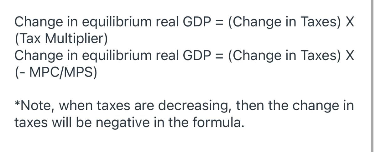 ### Understanding the Impact of Changes in Taxes on Equilibrium Real GDP

The equilibrium real GDP can be influenced by changes in tax policies. The following formulas illustrate how changes in taxes impact equilibrium real GDP:

#### Formula 1:
\[ \text{Change in equilibrium real GDP} = (\text{Change in Taxes}) \times (\text{Tax Multiplier}) \]

#### Formula 2:
\[ \text{Change in equilibrium real GDP} = (\text{Change in Taxes}) \times \left( - \frac{\text{MPC}}{\text{MPS}} \right) \]

**Note**: If taxes are decreasing, the value for the change in taxes will be negative in the formula.

### Explanation of Terms:

- **Change in Taxes**: The difference in the tax amount (could be an increase or decrease).
- **Tax Multiplier**: A coefficient that describes how a change in taxes influences total economic output.
- **MPC (Marginal Propensity to Consume)**: The fraction of additional income that consumers spend on goods and services.
- **MPS (Marginal Propensity to Save)**: The fraction of additional income that consumers save.

When the government alters tax rates, it directly affects disposable income and consumption, which in turn affects the overall GDP:
- **Positive Change in Taxes**: Typically, this signifies an increase in taxes.
- **Negative Change in Taxes**: This represents a decrease in taxes.

Using these principles, you can analyze and predict how fiscal policies such as tax changes will affect the economy's total output.