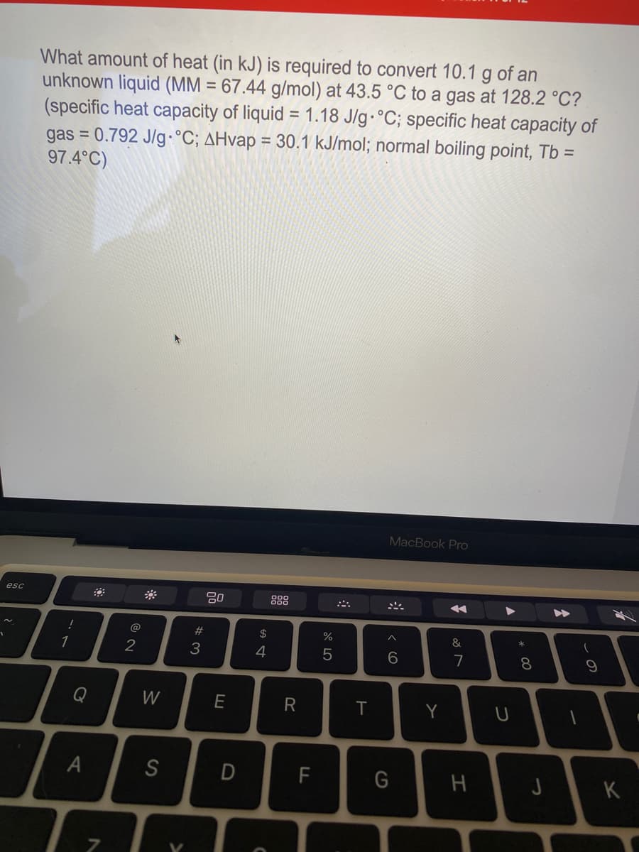 What amount of heat (in kJ) is required to convert 10.1 g of an
unknown liquid (MM = 67.44 g/mol) at 43.5 °C to a gas at 128.2 °C?
(specific heat capacity of liquid = 1.18 J/g.°C; specific heat capacity of
gas = 0.792 J/g °C; AHvap = 30.1 kJ/mol; normal boiling point, Tb =
97.4°C)
%3D
MacBook Pro
esc
888
@
#3
2$
%
1
2
3
4
7
8
Q
W
E
R
Y
S
F
H
K
