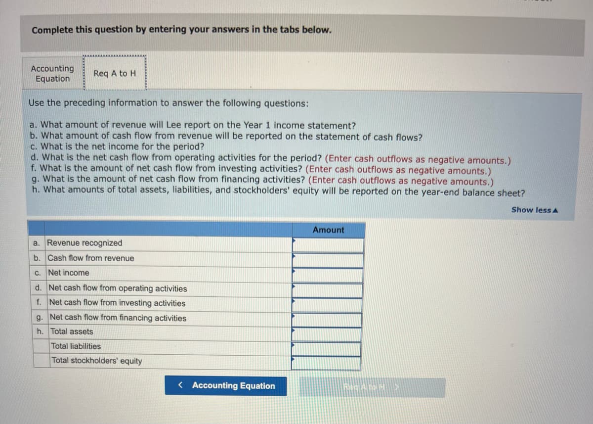 Complete this question by entering your answers in the tabs below.
Accounting
Equation
Req A to H
Use the preceding information to answer the following questions:
a. What amount of revenue will Lee report on the Year 1 income statement?
b. What amount of cash flow from revenue will be reported on the statement of cash flows?
c. What is the net income for the period?
d. What is the net cash flow from operating activities for the period? (Enter cash outflows as negative amounts.)
f. What is the amount of net cash flow from investing activities? (Enter cash outflows as negative amounts.)
g. What is the amount of net cash flow from financing activities? (Enter cash outflows as negative amounts.)
h. What amounts of total assets, liabilities, and stockholders' equity will be reported on the year-end balance sheet?
Show less A
a. Revenue recognized
b. Cash flow from revenue
c. Net income
d.
Net cash flow from operating activities
f. Net cash flow from investing activities
g. Net cash flow from financing activities
h. Total assets
Total liabilities
Total stockholders' equity
< Accounting Equation
Amount
RICAMH