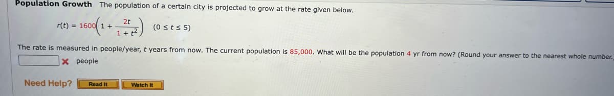 Population Growth The population of a certain city is projected to grow at the rate given below.
600(1+ (0 ≤ t ≤ 5)
2t
1+t²
r(t) = 1600 1 +
The rate is measured in people/year, t years from now. The current population is 85,000. What will be the population 4 yr from now? (Round your answer to the nearest whole number.
X people
Need Help?
Read It
Watch It