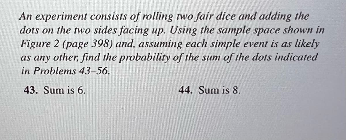 An experiment consists of rolling two fair dice and adding the
dots on the two sides facing up. Using the sample space shown in
Figure 2 (page 398) and, assuming each simple event is as likely
as any other, find the probability of the sum of the dots indicated
in Problems 43-56.
43. Sum is 6.
44. Sum is 8.