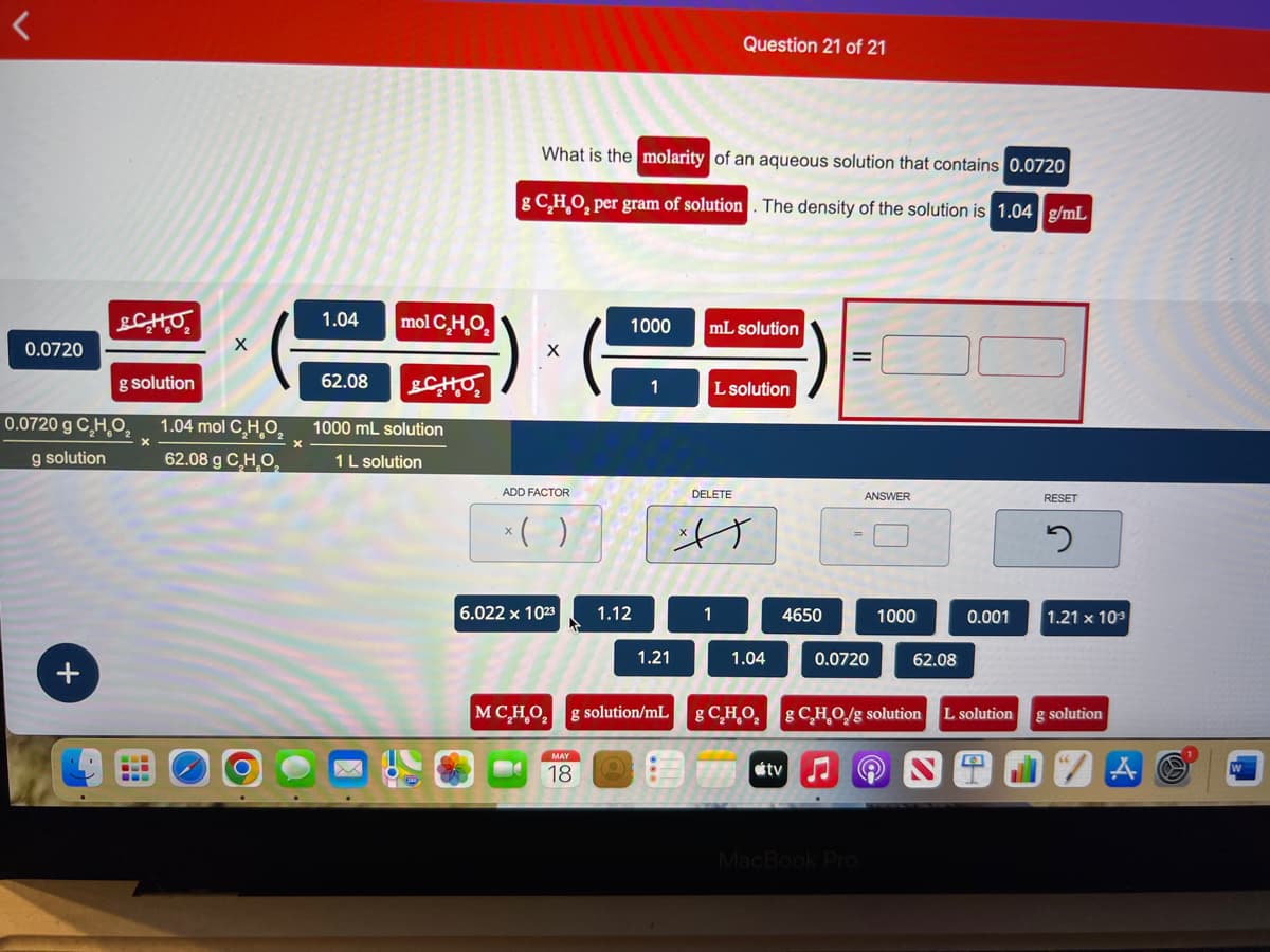 <
0.0720
SCHO
g solution
0.0720 g C₂H₂O₂
g solution
X
X
1.04 mol C₂H₂O₂
62.08 g C₂H₂O₂
1.04
62.08
mol C₂H₂O₂
SCHO
1000 mL solution
1 L solution
What is the molarity of an aqueous solution that contains 0.0720
g C,H,O, per gram of solution. The density of the solution is 1.04 g/mL
X
ADD FACTOR
x( )
6.022 x 1023
MC₂H₂O₂
1000
MAY
18
1.12
1
1.21
g solution/mL
Question 21 of 21
mL solution
L solution
DELETE
A
1.04
gCHO,
4650
ANSWER
0.0720
MacBook Pro
1000
62.08
g C₂H₂O/g solution
0.001
L solution
RESET
5
1.21 x 103
g solution
S
