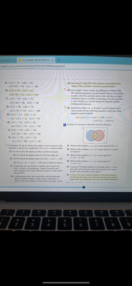 troduction to X
reader2.yuzu.com/reader/books/9780136470809/pageid/394
!
1
25. n(A)=70, n(B) = 90,
n(ANB) 30, n(U) - 200
26. n(A) 55. (B) 65,
n(ANB) 35; n(U) = 100
27. n(A)= 45, n(B) 55.
n(AUB) 80, n(U)= 100
28. n(A) 80, n(B) = 70,
29. n(A) 15. n(B')
n(AUB) = 110, n(U) = 200
24,
mpaka
32. (U) = 90
moy
www
n(AUB)
Mor
B
30. n(A) 81, n(B) = 90,
(A'B')-63, n(U) 180.
31. (A) 110, n(B) = 145.
(AUB) 255. n(U) = 300
32. (A) 175, n(B) 125,
(AUB)- 300, (U)= 300
FI
Yuzu Reader: MyLab Math for X +
In Problems 33 and 34, discuss the validity of each statement. If the
statement is always true, explain why. If not, give a counterexample.
33. (A) If A or B is the empty set, then A and B are disjoint.
(B) If A and B are disjoint, then A or B is the empty set.
34. (A) If A and B are disjoint, then n(AB) n(A) + n(B)
(B) If n(AUB) = n(A) + n(B), then A and B are disjoint.
35. A particular new car model is available with 5 choices of
color, 3 choices of transmission, 4 types of interior, and 2
types of engine. How many different variations of this model
are possible?
36. A delicatessen serves meat sandwiches with the following
options: 3 kinds of bread, 5 kinds of meat, and lettuce or
sprouts. How many different sandwiches are possible, assum
@
2
stala
F2
#
3
80
F3
$
4
a
F4
42. How many 5-digit ZIP code numbers are possible? How
many of these numbers contain no repeated digits?
43. In Example 3, does it make any difference in which order
the selection operations are performed? That is, if we select
a jacket color first and then select a size, are there as many
combined choices available as selecting a size first and then
a color? Justify your answer using tree diagrams and the
multiplication principle.
%
5
44. Explain how three sets, A, B, and C, can be related to each
other in order for the following equation to hold true (Venn
diagrams may be helpful):
n(AUBUC) = n(A) + n(B) + n(C)
n(ANC) n(BOC)
CProblems 45-48 refer to the following Venn diagram.
45. Which of the numbers x, y, z, or w must equal 0 if BCA?
46. Which of the numbers x, y, z, or w must equal 0 if A and B
are disjoint?
47. Which of the numbers x, y, z, or w must equal 0 if
AUB ANB?
48. Which of the numbers x, y, z, or w must equal 0 ir
AUB=U?
49. A group of 75 people includes 32 who play tennis, 37 who
play golf, and 8 who play both tennis and golf. How many
people in the group play neither sport?
50. A class of 30 music students includes 13 who play the piano,
16 who play the guitar, and 5 who play both the piano and the
guitar. How many students in the class play neither instrument?
#1 of 100 43
↓
X
^
6
S
F6
&
7
F7
*
8
D