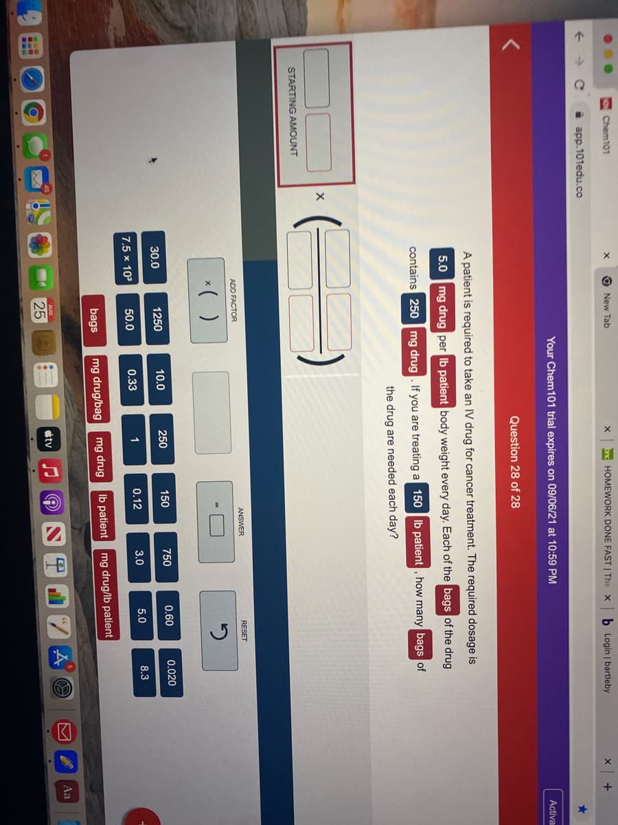 Chem101
New Tab
HOMEWORK DONE FAST | The x
b Login bartleby
app.101edu.co
Your Chem101 trial expires on 09/06/21 at 10:59 PM
Activa
Question 28 of 28
A patient is required to take an IV drug for cancer treatment. The required dosage is
5.0 mg drug per Ib patient body weight every day. Each of the bags of the drug
contains 250 mg drug. If you are treating a 150 Ib patient , how many bags of
the drug are needed each day?
STARTING AMOUNT
ANSWER
RESET
ADD FACTOR
*( )
30.0
1250
10.0
250
150
750
0.60
0.020
7.5 × 103
50.0
0.33
1
0.12
3.0
5.0
8.3
bags
mg drug/bag
mg drug
Ib patient
mg drug/lb patient
Aa
étv
25
