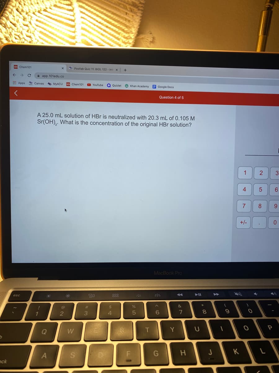 10 Chem101
A Postlab Quiz 11: BIOL 122 - Intr
->
a app.101edu.co
E Apps
* Canvas
5 MYACU
10 Chem101
O YouTube
Q Quizlet
Khan Academy E Google Docs
Question 4 of 5
A 25.0 mL solution of HBr is neutralized with 20.3 mL of 0.105 M
Sr(OH),. What is the concentration of the original HBr solution?
1
4
6.
7
8
9.
+/-
MacBook Pro
>>
esc
888
%23
24
%
&
1
3
4.
6.
7
8
9
T
Y
P
Q
W
G
H.
K
ock
つ
