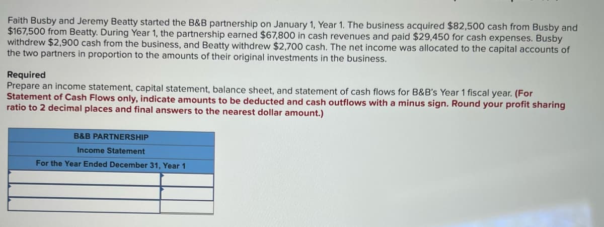 Faith Busby and Jeremy Beatty started the B&B partnership on January 1, Year 1. The business acquired $82,500 cash from Busby and
$167,500 from Beatty. During Year 1, the partnership earned $67,800 in cash revenues and paid $29,450 for cash expenses. Busby
withdrew $2,900 cash from the business, and Beatty withdrew $2,700 cash. The net income was allocated to the capital accounts of
the two partners in proportion to the amounts of their original investments in the business.
Required
Prepare an income statement, capital statement, balance sheet, and statement of cash flows for B&B's Year 1 fiscal year. (For
Statement of Cash Flows only, indicate amounts to be deducted and cash outflows with a minus sign. Round your profit sharing
ratio to 2 decimal places and final answers to the nearest dollar amount.)
B&B PARTNERSHIP
Income Statement
For the Year Ended December 31, Year 1