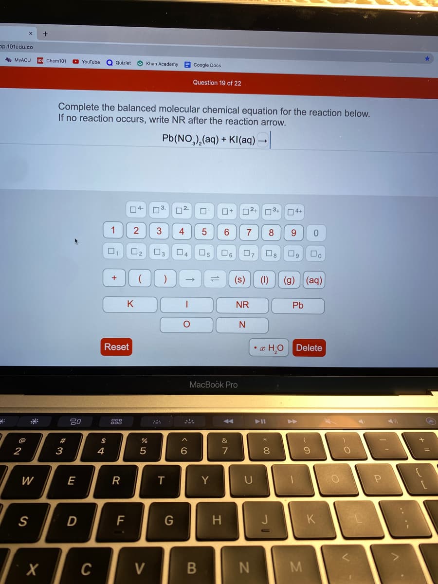 +
p.101edu.co
A MYACU
101 Chem101
O YouTube
O Khan Academy
Quizlet
E Google Docs
Question 19 of 22
Complete the balanced molecular chemical equation for the reaction below.
If no reaction occurs, write NR after the reaction arrow.
Pb(NO,),(aq) + KI(aq) -
ロ4-
O3.
02
ロ+
02+
O4+
1
2
4
9.
ロ
ロ2
口3
ロ4
ロs
ロ。
ロァ
ロ。
ロ。
ロ。
(s)
(1)
(g)
(aq)
K
NR
Pb
Reset
• x H,O
Delete
MacBook Pro
20
888
トII
@
#
$
&
2
3
4
5
8.
W
E
R
Y
S
D
G
K
C
V
M
コ
エ
B
