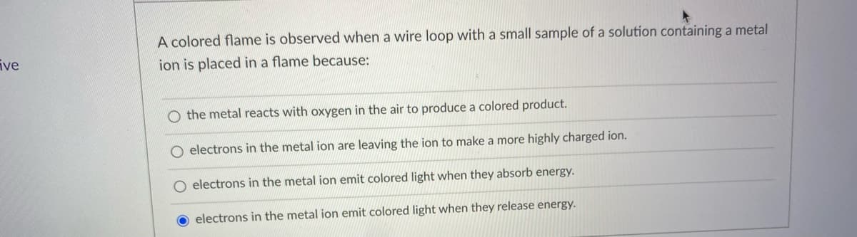 A colored flame is observed when a wire loop with a small sample of a solution containing a metal
ive
ion is placed in a flame because:
O the metal reacts with oxygen in the air to produce a colored product.
electrons in the metal ion are leaving the ion to make a more highly charged ion.
O electrons in the metal ion emit colored light when they absorb energy.
O electrons in the metal ion emit colored light when they release energy.
