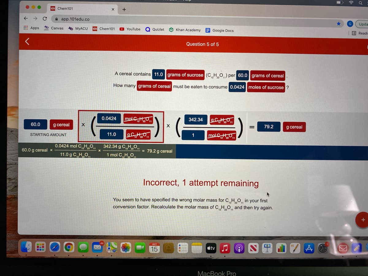 101 Chem101
+
app.101edu.co
Upda
E Apps
Canvas
A MYACU
101 Chem101
O YouTube
Q Quizlet
Khan Academy
E Google Docs
国 Readi
Question 5 of 5
A cereal contains 11.0 grams of sucrose (C HO) per 60.0 grams of cereal
How many grams of cereal must be eaten to consume 0.0424moles of sucrose ?
0.0424
342.34
60.0
g cereal
g cereal
79.2
11.0
molCHO
STARTING AMOUNT
1
0.0424 mol C„H0,
342.34 g C H O,,
60.0 g cereal ×
= 79.2 g cereal
11.0 g C HO,,
1 mol C HO,
Incorrect, 1 attempt remaining
You seem to have specified the wrong molar mass for C H O, in your first
conversion factor. Recalculate the molar mass of C H O, and then try again.
15
tv
MacBook Pro
