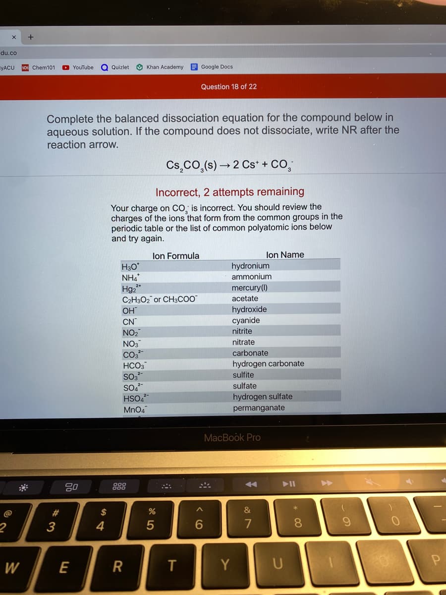 du.co
YACU
Chem101
YouTube
Q Quizlet
O Khan Academy E Google Docs
Question 18 of 22
Complete the balanced dissociation equation for the compound below in
aqueous solution. If the compound does not dissociate, write NR after the
reaction arrow.
Cs,cO,(s) → 2 Cs* + CO,
Incorrect, 2 attempts remaining
Your charge on CO, is incorrect. You should review the
charges of the ions that form from the common groups in the
periodic table or the list of common polyatomic ions below
and try again.
lon Formula
lon Name
H30
NH4
Hg,*
C2H3O2 or CH3COO"
OH
CN
NO2
NO3
hydronium
ammonium
mercury(1)
acetate
hydroxide
cyanide
nitrite
nitrate
carbonate
HCO3
hydrogen carbonate
sulfite
SO,
HSO4
MnO4
sulfate
hydrogen sulfate
permanganate
MacBook Pro
888
II
@
#3
$
%
&
3
4
7
8.
W
E
Y
CO
R
