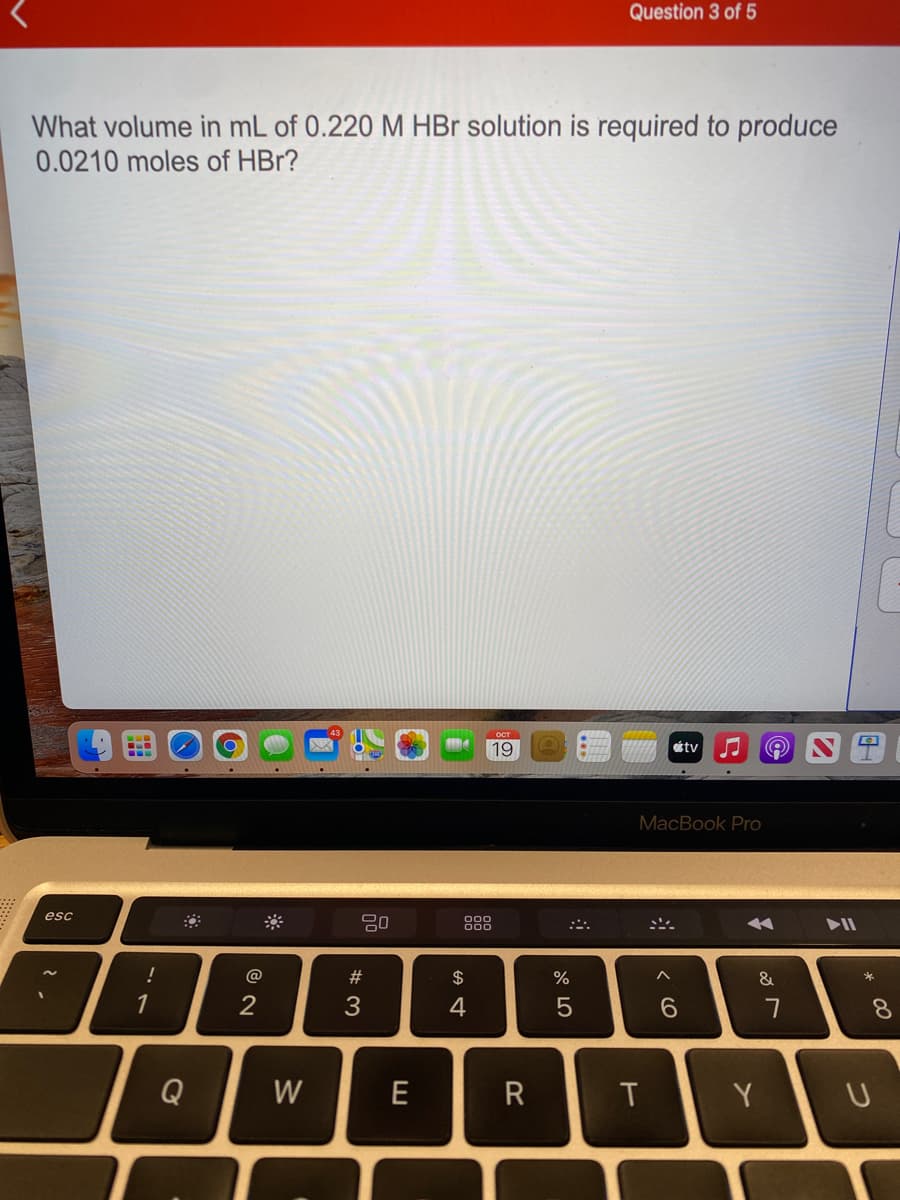 Question 3 of 5
What volume in mL of 0.220 M HBr solution is required to produce
0.0210 moles of HBr?
19
tv
MacBook Pro
esc
80
888
A ►I
:ニ。
@
$
&
1
4
5
6.
8.
Q
W
E
R
Y
つ
eco
