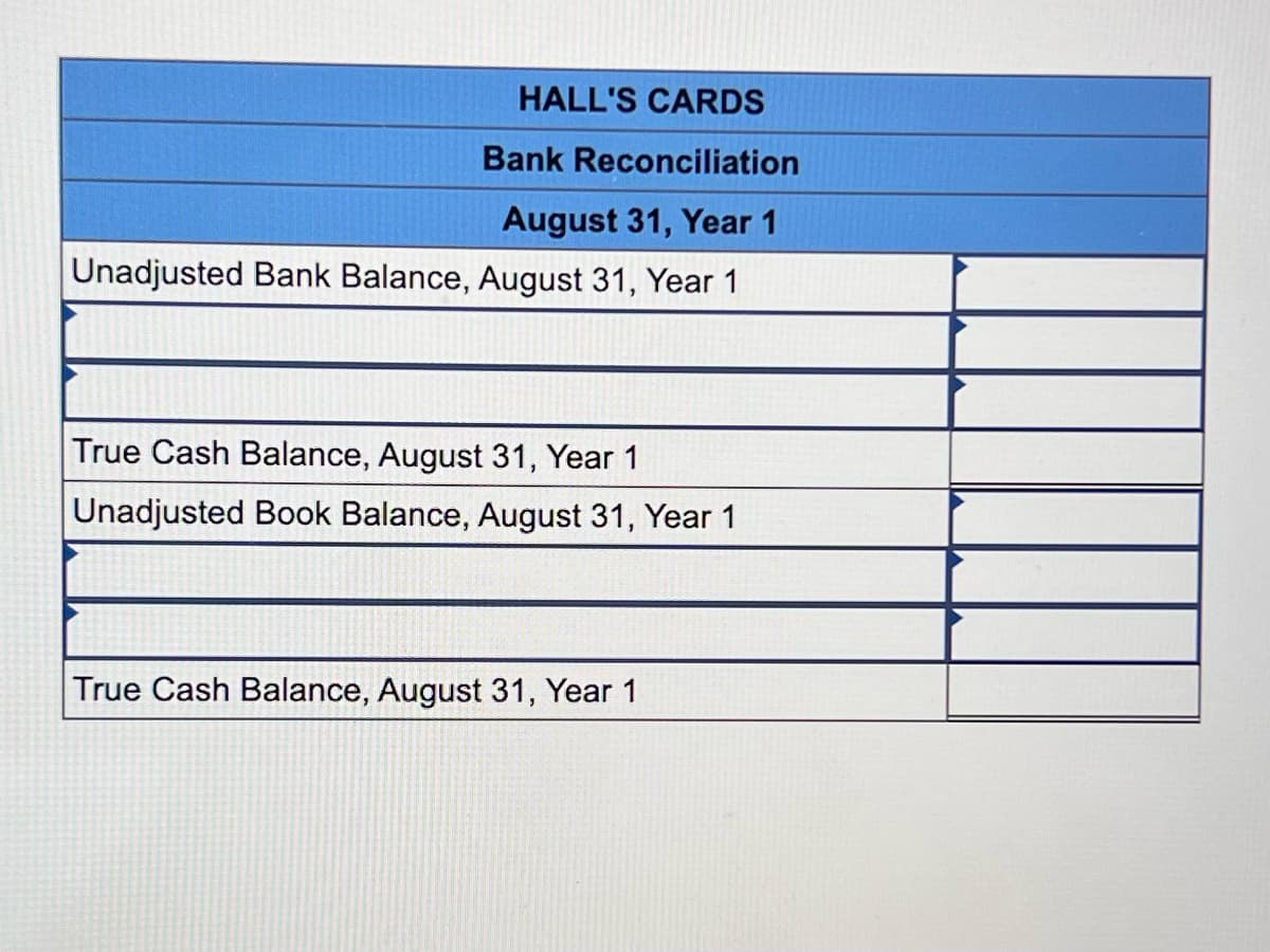 ### HALL'S CARDS

## Bank Reconciliation  
#### August 31, Year 1

---

**Unadjusted Bank Balance, August 31, Year 1**  
____________________________________ 

(Blank space for data entry)

---

**True Cash Balance, August 31, Year 1**  
____________________________________ 

(Blank space for data entry)

---

**Unadjusted Book Balance, August 31, Year 1**  
____________________________________ 

(Blank space for data entry)

---

**True Cash Balance, August 31, Year 1**  
____________________________________ 

(Blank space for data entry)