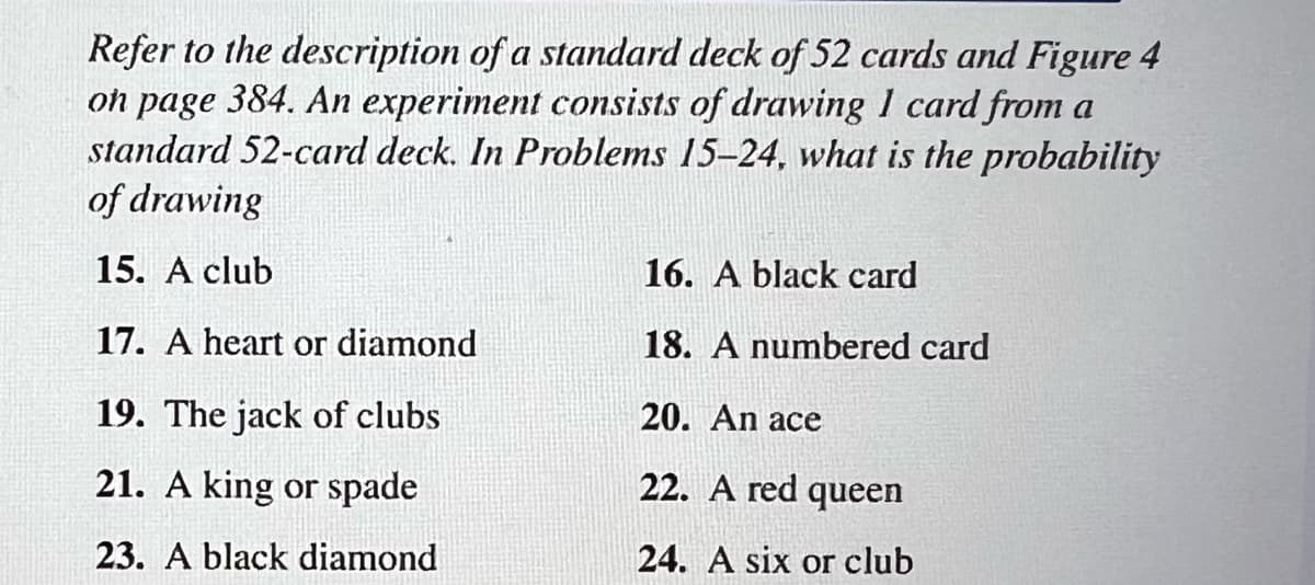 Refer to the description of a standard deck of 52 cards and Figure 4
on page 384. An experiment consists of drawing I card from a
standard 52-card deck. In Problems 15-24, what is the probability
of drawing
15. A club
17. A heart or diamond
19. The jack of clubs
21. A king or spade
23. A black diamond
16. A black card
18. A numbered card
20. An ace
22. A red queen
24. A six or club
