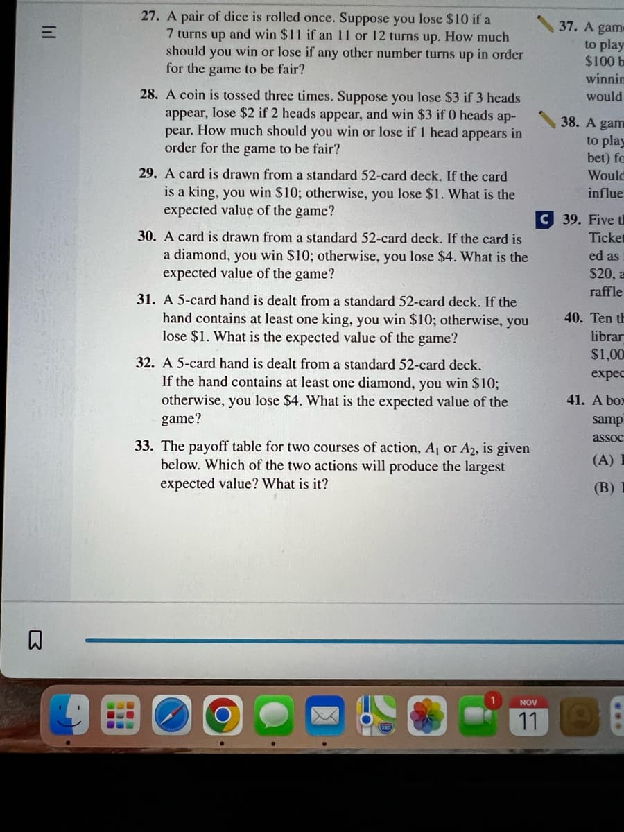 =
lil
B
27. A pair of dice is rolled once. Suppose you lose $10 if a
7 turns up and win $11 if an 11 or 12 turns up. How much
should you win or lose if any other number turns up in order
for the game to be fair?
28. A coin is tossed three times. Suppose you lose $3 if 3 heads
appear, lose $2 if 2 heads appear, and win $3 if 0 heads ap-
pear. How much should you win or lose if 1 head appears in
order for the game to be fair?
29. A card is drawn from a standard 52-card deck. If the card
is a king, you win $10; otherwise, you lose $1. What is the
expected value of the game?
30. A card is drawn from a standard 52-card deck. If the card is
a diamond, you win $10; otherwise, you lose $4. What is the
expected value of the game?
31. A 5-card hand is dealt from a standard 52-card deck. If the
hand contains at least one king, you win $10; otherwise, you
lose $1. What is the expected value of the game?
32. A 5-card hand is dealt from a standard 52-card deck.
If the hand contains at least one diamond, you win $10;
otherwise, you lose $4. What is the expected value of the
game?
33. The payoff table for two courses of action, A₁ or A2, is given
below. Which of the two actions will produce the largest
expected value? What is it?
1
NOV
11
37. A gam-
to play
$100 b
winnin
would
38. A gam
to play
bet) fa
Would
influe
C 39. Five t
Ticket
ed as
$20, a
raffle
40. Ten th
librar
$1,00
expec
41. A box
samp
assoc
(A) I
(B) I