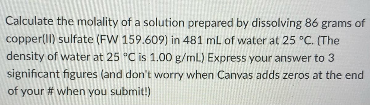 Calculate the molality of a solution prepared by dissolving 86 grams of
copper(II) sulfate (FW 159.609) in 481 mL of water at 25 °C. (The
density of water at 25 °C is 1.00 g/mL) Express your answer to 3
significant figures (and don't worry when Canvas adds zeros at the end
of your # when you submit!)
