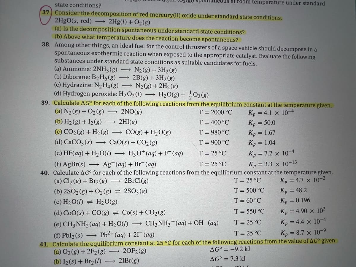 state conditions?
37. Consider the decomposition of red mercury(II) oxide under standard state conditions.
2HgO(s, red) → 2Hg(1) + O₂(g)
(a) Is the decomposition spontaneous under standard state conditions?
(b) Above what temperature does the reaction become spontaneous?
38. Among other things, an ideal fuel for the control thrusters of a space vehicle should decompose in a
spontaneous exothermic reaction when exposed to the appropriate catalyst. Evaluate the following
substances under standard state conditions as suitable candidates for fuels.
(a) Ammonia: 2NH3(g)
(b) Diborane: B₂ H6 (g)
(c) Hydrazine: N₂ H4 (8)
-
(d) Hydrogen peroxide: H₂O₂ (1)
→
N₂(g) + 3H₂(g)
2B(g) + 3H₂(g)
N₂ (8) + 2H₂(g)
→
39. Calculate AG for each of the following reactions from the equilibrium constant at the temperature given.
(a) N₂(g) + O2 (8)
2NO(g)
T = 2000 °C
(b) H₂(g) + 12 (8)
Kp =4.1 × 10-4
Kp = 50.0
T = 400 °C
T = 980 °C
(c) CO₂(g) + H₂(g) → CO(g) + H₂O(g)
(d) CaCO3(s) ->> CaO(s)+CO2(g)
Kp = 1.67
T = 900 °C
Kp = 1.04
(e) HF(aq) + H₂O(1)
Kp = 7.2 × 10-4
T = 25 °C
T = 25 °C
(f) AgBr(s) → Ag+ (aq) + Br(aq)
Kp = 3.3 X 10-13
40. Calculate AG° for each of the following reactions from the equilibrium constant at the temperature given.
(a) Cl₂(g) + Br₂(g) → 2BrCl(g)
T = 25 °C
Kp=4.7 × 10-2
Kp = 48.2
2SO3 (8)
T = 500 °C
T = 60 °C
Kp = 0.196
T = 550 °C
Kp = 4.90 × 10²
CH3NH3 + (aq) + OH¯ (aq)
T = 25 °C
Kp =4.4 × 10-4
(e) CH3NH₂ (aq) + H₂O(1)
(f) Pbl₂ (s)
T = 25 °C
→ Pb²+ (aq) + 21- (aq)
Kp = 8.7 × 10-9
41. Calculate the equilibrium constant at 25 °C for each of the following reactions from the value of AG° given.
AG = -9.2 kJ
(a) O₂(g) + 2F2 (g) 20F2 (g)
(b) I2 (s) + Br2 (1)
21Br(g)
AG = 7.3 kJ
2HI(g)
→
H₂O(g) + 02 (8)
bus at room temperature under standard
H3O+ (aq) + F(aq)
(b) 2SO2(g) + O2 (8) =
(c) H₂O(l): = H₂O(g)
(d) CoO(s)+CO(g) = Co(s)+CO2(g)
-