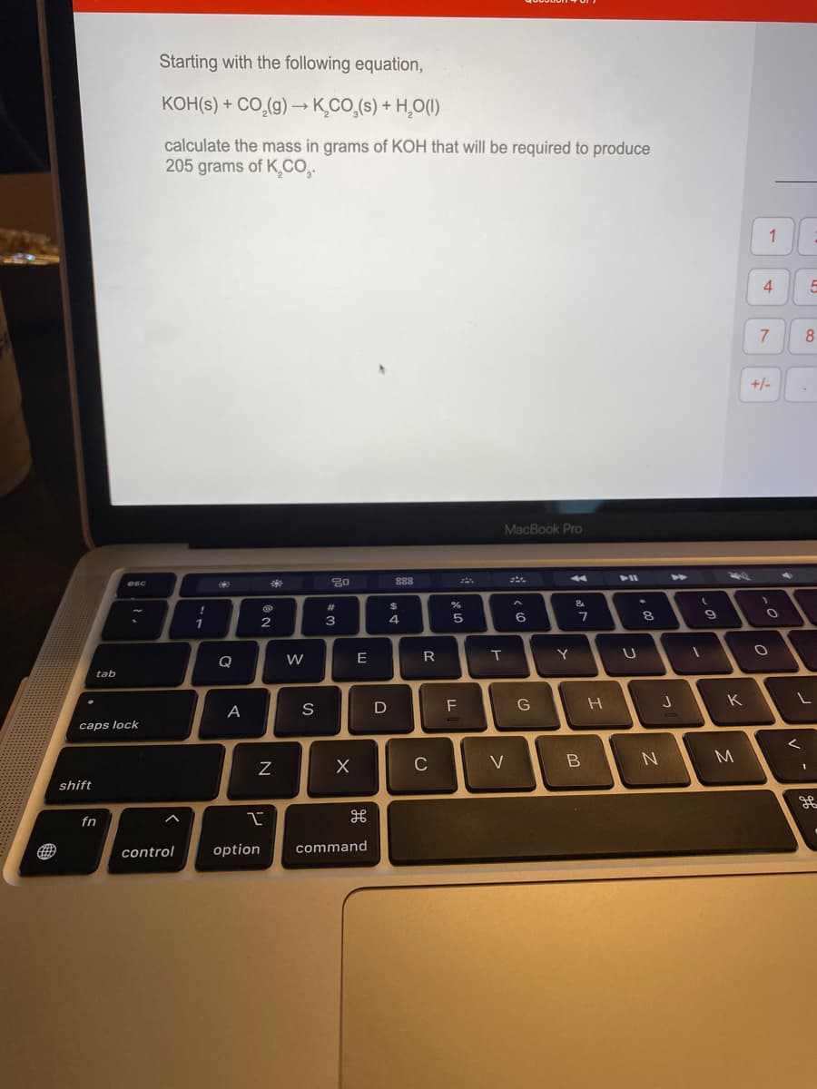 Starting with the following equation,
KOH(s) + CO,(g) → K,CO,(s) + H,O(I)
calculate the mass in grams of KOH that will be required to produce
205 grams of K,Co.
1
4
+/-
MacBook Pro
888
esc
!
#3
7
1
2
3
Q
W
E
R
tab
F
G
K
A
S
сaps lock
C
V
M
shift
fn
control
option
command
