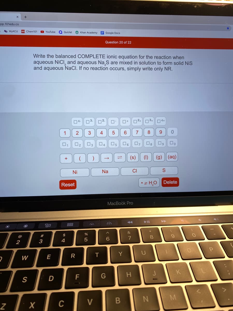 +
pp.101edu.co
A MYACU
Chem101 C YouTube
Q Quizlet
O Khan Academy E Google Docs
Question 20 of 22
Write the balanced COMPLETE ionic equation for the reaction when
aqueous NICI, and aqueous Na S are mixed in solution to form solid NiS
and aqueous NaCl. If no reaction occurs, simply write only NR.
04- 03.
O2+
3+
O4+
1
3
4
7
O2
O6
(s)
(1)
(g)
(aq)
1l
Ni
Na
CI
• x HO
Delete
Reset
MacBook Pro
74
888
&
@
#
$
8.
2
3
4
U
W
E
R
T
K
F
G
H.
S
D
M
C
