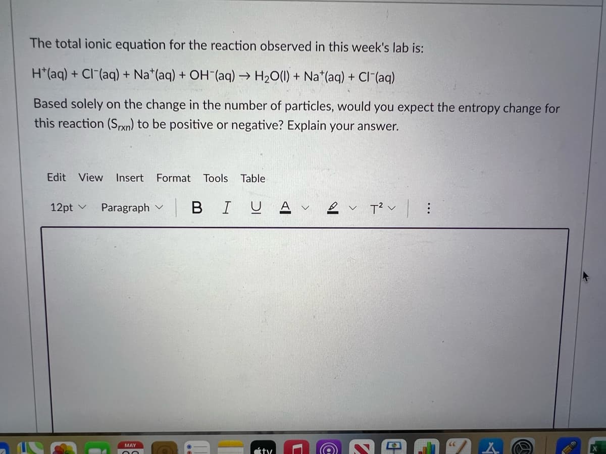 The total ionic equation for the reaction observed in this week's lab is:
H*(aq) + Cl(aq) + Nat(aq) + OH (aq) → H₂O(l) + Na*(aq) + Cl(aq)
Based solely on the change in the number of particles, would you expect the entropy change for
this reaction (Srxn) to be positive or negative? Explain your answer.
Edit View Insert Format Tools Table
12pt ✓
Paragraph V
MAY
| BI U
ty
Al
2 T² :
v
@