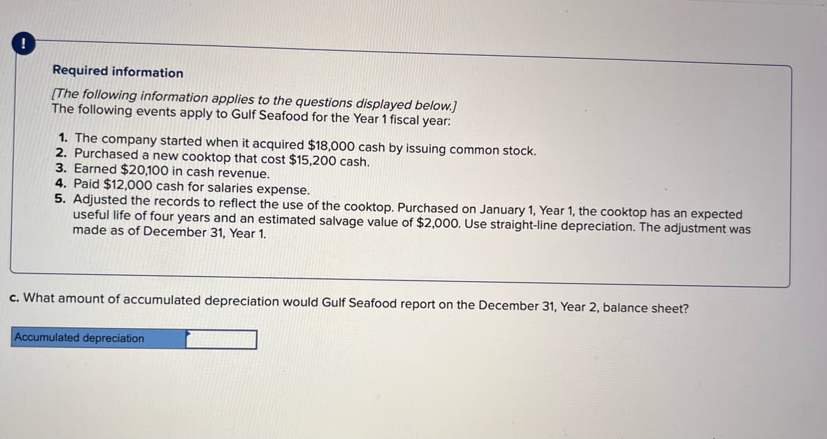 Required information
[The following information applies to the questions displayed below.]
The following events apply to Gulf Seafood for the Year 1 fiscal year:
1. The company started when it acquired $18,000 cash by issuing common stock.
2. Purchased a new cooktop that cost $15,200 cash.
3. Earned $20,100 in cash revenue.
4. Paid $12,000 cash for salaries expense.
5. Adjusted the records to reflect the use of the cooktop. Purchased on January 1, Year 1, the cooktop has an expected
useful life of four years and an estimated salvage value of $2,000. Use straight-line depreciation. The adjustment was
made as of December 31, Year 1.
c. What amount of accumulated depreciation would Gulf Seafood report on the December 31, Year 2, balance sheet?
Accumulated depreciation