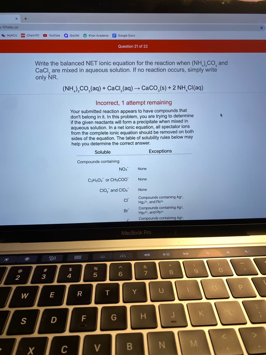 o.101edu.co
5 MYACU
101 Chem101
O YouTube
Q Quizlet
O Khan Academy
E Google Docs
Question 21 of 22
Write the balanced NET ionic equation for the reaction when (NH,),CO, and
CaCl, are mixed in aqueous solution. If no reaction occurs, simply write
only NR.
(NH,),CO,(aq) + CaCl,(aq) → CaCO,(s) + 2 NH,CI(aq)
Incorrect, 1 attempt remaining
Your submitted reaction appears to have compounds that
don't belong in it. In this problem, you are trying to determine
if the given reactants will form a precipitate when mixed in
aqueous solution. In a net ionic equation, all spectator ions
from the complete ionic equation should be removed on both
sides of the equation. The table of solubility rules below may
help you determine the correct answer.
Soluble
Exceptions
Compounds containing
NO3
None
C2H3O2 or CH3CO"
None
CIO," and CIO4
None
Compounds containing Ag+,
Hg,2+, and Pb2+
Compounds containing Ag+,
Hg22+, and Pb2+
Compounds containing Ag+,
Br
MacBook Pro
>>
888
*
&
@
2#
$
8.
7
2
3
4
T
Y
U
W
E
K
F
G
S
- I x c
V
R
