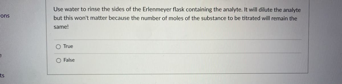 Use water to rinse the sides of the Erlenmeyer flask containing the analyte. It will dilute the analyte
but this won't matter because the number of moles of the substance to be titrated will remain the
ons
same!
O True
O False
ts
