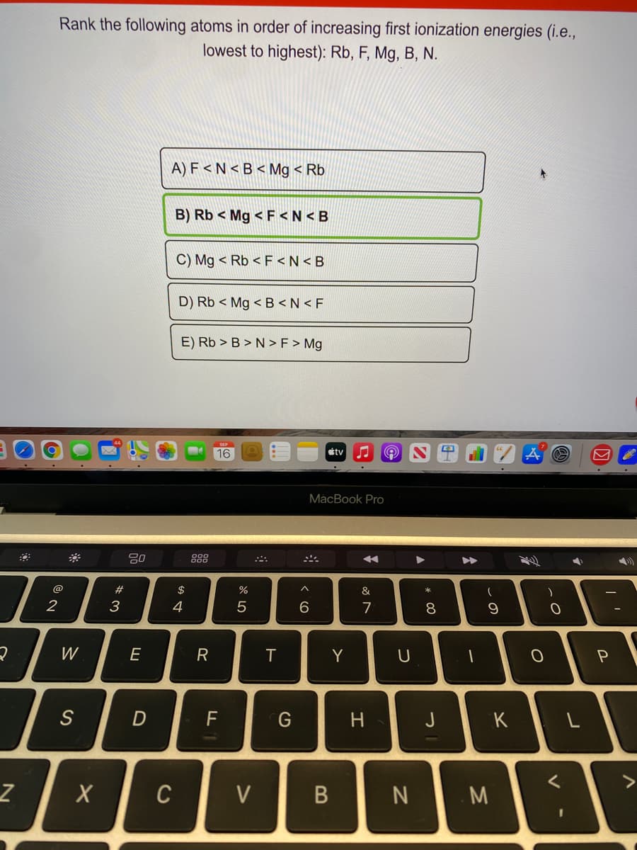 Rank the following atoms in order of increasing first ionization energies (i.e.,
lowest to highest): Rb, F, Mg, B, N.
A) F < N < B < Mg < Rb
B) Rb < Mg < F <N < B
C) Mg < Rb < F <N < B
D) Rb < Mg < B <N < F
E) Rb > B > N >F > Mg
16
tv
МaсBook Pro
80
888
@
#
$
%
&
2
3
4
6.
7
8
W
E
R
T
Y
S
G
H
J
K
C
V
M
B
