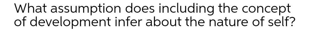 What assumption does including the concept
of development infer about the nature of self?
