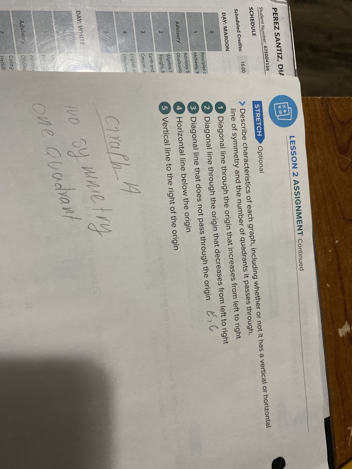 PEREZ SANTIZ, DIA
%+
Student Number: 675004156
SCHEDULE
LESSON 2 ASSIGNMENT Continued
STRETCH
Optional
Scheduled Credits:
16.00
DAY: MAROON
0
Principles c
McNeely, V
Advisory S
Advisory
Oboikovitz
'Algebra I
2
Fought, Ji
Earth and
3
Cooper, J
English as
DAY: WHITE
Oboikovi
Horvat
Adviso
Advisory
Oboiko
Colleg
Describe characteristics of each graph, including whether or not it has a vertical or horizontal
line of symmetry and the number of quadrants it passes through.
1 Diagonal line through the origin that increases from left to right
2 Diagonal line through the origin that decreases from left to right
3 Diagonal line that does not pass through the origin E, C
4 Horizontal line below the origin
5 Vertical line to the right of the origin
Craph 4
Imo symmetry
IVO
one Quadrant
Heckli