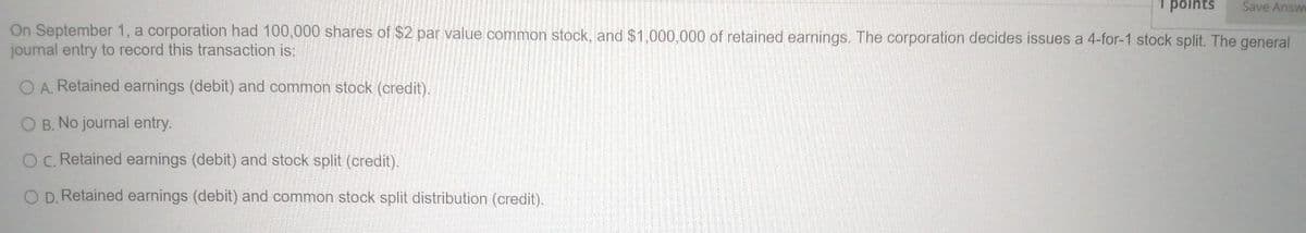 points
Save Answe
On September 1, a corporation had 100,000 shares of $2 par value common stock, and $1,000,000 of retained earnings. The corporation decides issues a 4-for-1 stock split. The general
journal entry to record this transaction is:
O A. Retained earnings (debit) and common stock (credit).
OB. No journal entry.
OC. Retained earnings (debit) and stock split (credit).
D. Retained earnings (debit) and common stock split distribution (credit).