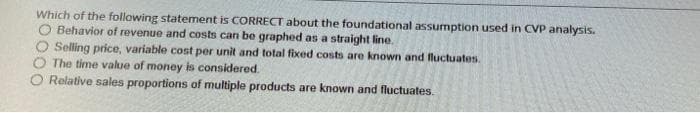 Which of the following statement is CORRECT about the foundational assumption used in CVP analysis.
O Behavior of revenue and costs can be graphed as a straight line.
Selling price, variable cost per unit and total fixed costs are known and fluctuates.
The time value of money is considered.
Relative sales proportions of multiple products are known and fluctuates.