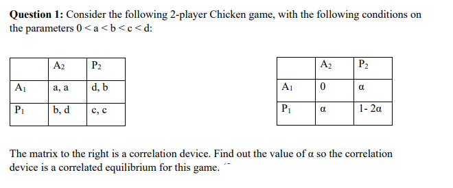Question 1: Consider the following 2-player Chicken game, with the following conditions on
the parameters 0 <a<b<c<d:
A2
P₂
A₂
P₂
A₁
a, a
d, b
A₁
0
a
P₁
b, d
C, C
P₁
a
1-2a
The matrix to the right is a correlation device. Find out the value of a so the correlation
device is a correlated equilibrium for this game.