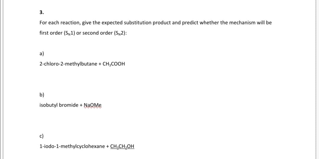 3.
For each reaction, give the expected substitution product and predict whether the mechanism will be
first order (Sy1) or second order (SN2):
a)
2-chloro-2-methylbutane + CH;COOH
b)
isobutyl bromide + NaOMe
c)
1-iodo-1-methylcyclohexane + CH;CH,OH
