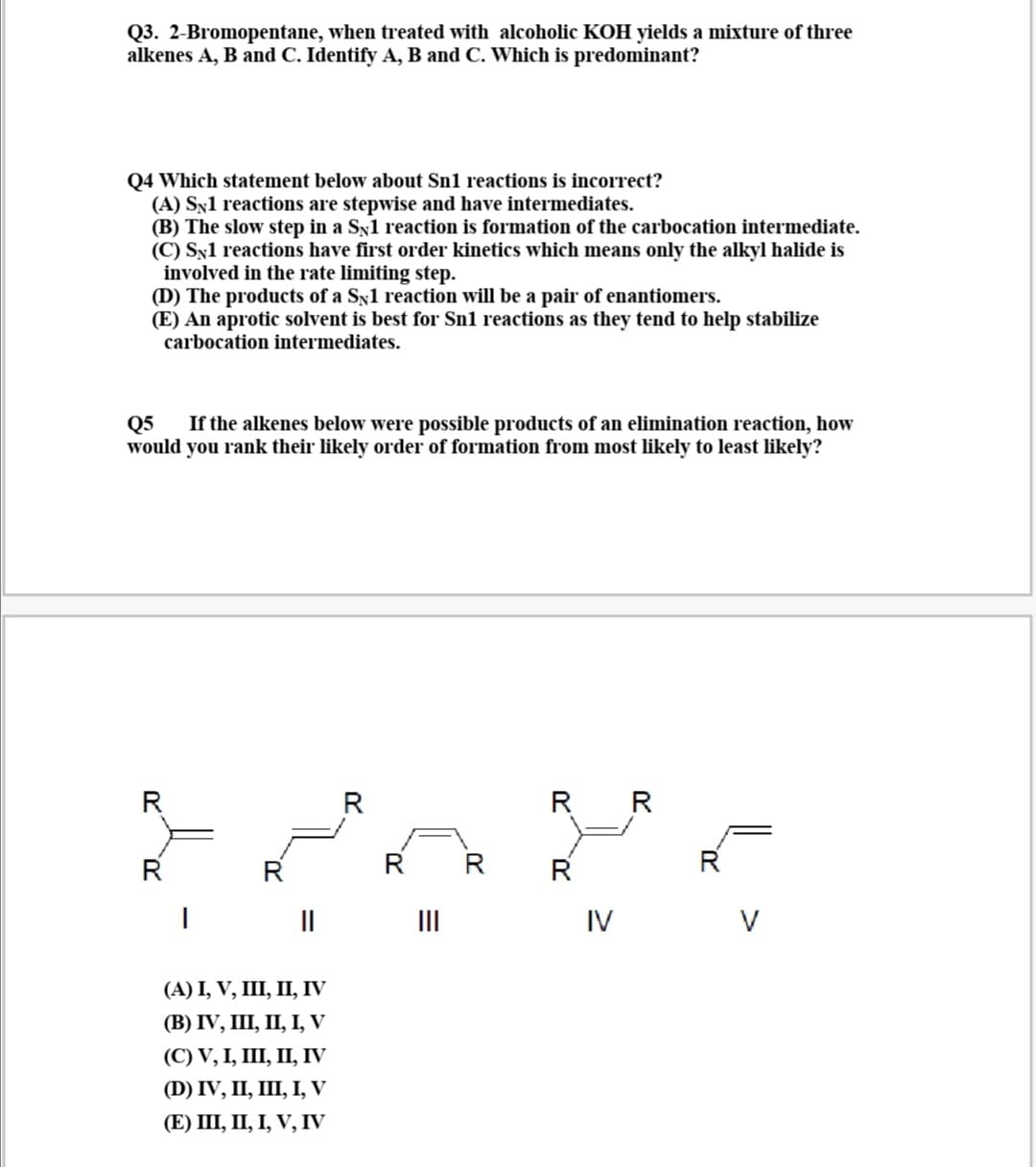 Q3. 2-Bromopentane, when treated with alcoholic KOH yields a mixture of three
alkenes A, B and C. Identify A, B and C. Which is predominant?
Q4 Which statement below about Sn1 reactions is incorrect?
(A) Syl reactions are stepwise and have intermediates.
(B) The slow step in a Sy1 reaction is formation of the carbocation intermediate.
(C) Sx1 reactions have first order kinetics which means only the alkyl halide is
involved in the rate limiting step.
(D) The products of a Sy1 reaction will be a pair of enantiomers.
(E) An aprotic solvent is best for Sn1 reactions as they tend to help stabilize
carbocation intermediates.
Q5
would you rank their likely order of formation from most likely to least likely?
If the alkenes below were possible products of an elimination reaction, how
R
R R
R
R
R
R
R
II
II
IV
V
(А) І, V, IШ, П, IV
(В) IV, II, П, І, V
(С) V, I, I, П, IV
(D) IV, I, Ш, І, V
(E) II, П, І, V, IV
