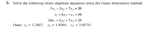 5- Solve the following linear algebraic equations using the Gauss elimination method:
3x1 - 2x2 + 7x3 = 20
A + 6x2 -A3 = 10
10x, -2x2 + 7x = 29
2 = 1,9286, x 2.8571)
(Ans: x = 1.2857,
