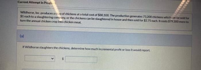 Current Attempt in Progr
Wildhorse, Inc. produces a crop of chickens at a total cost of $80,100. The production generates 73,200 chickens which can be sold for
$1 each to a slaughtering company, or the chickens can be slaughtered in house and then sold for $2.75 each. It costs $79,300 more to
turn the annual chicken crop into chicken meat.
(a)
If Wildhorse slaughters the chickens, determine how much incremental profit or loss it would report