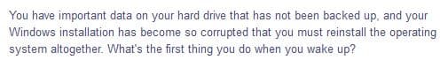 You have important data on your hard drive that has not been backed up, and your
Windows installation has become so corrupted that you must reinstall the operating
system altogether. What's the first thing you do when you wake up?
