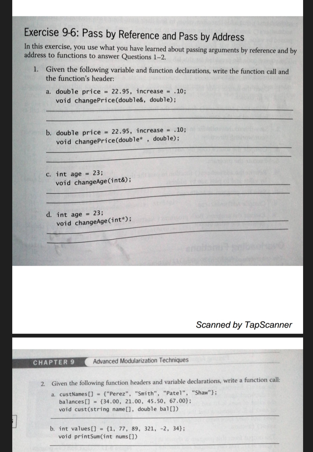 Exercise 9-6: Pass by Reference and Pass by Address
In this exercise, you use what you have learned about passing arguments by reference and by
address to functions to answer Questions 1-2.
Given the following variable and function declarations, write the function call and
the function's header:
1.
a. double price
void changePrice(double&, double);
= 22.95, increase = .10;
b. double price
= 22.95, increase = .10;
void changePrice(double* , double);
C. int age = 23;
void changeAge(int&);
d. int age = 23;
void changeAge(int*);
Scanned by TapScanner
CHAPTER 9
Advanced Modularization Techniques
2.
Given the following function headers and variable declarations, write a function call:
{"Perez", "Smith", "Patel", "Shaw"};
a. custNames[] =
balances [] = {34.00, 21.00, 45.50, 67.00};
void cust(string name[], double bal[])
b. int values[] = {1, 77, 89, 321, -2, 34};
void printSum(int nums[])
