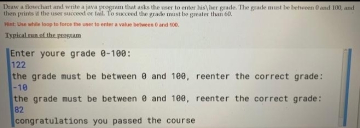 Draw a flowchart and write a java program that asks the user to enter his\her grade. The grade must be between 0 and 100, and
then prints if the user succeed or fail. To succeed the grade must be greater than 60.
Hint: Use while loop to force the user to enter a value between 0 and 100.
Typical run of the program
Enter youre grade 0-100:
122
the grade must be between 0 and 100, reenter the correct grade:
-10
the grade must be between 0 and 100, reenter the correct grade:
82
congratulations you passed the course
