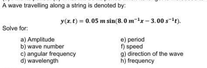 A wave travelling along a string is denoted by:
y(x, t) = 0.05 m sin(8.0 m-x- 3.00 s-1t).
Solve for:
a) Amplitude
b) wave number
c) angular frequency
d) wavelength
e) period
f) speed
g) direction of the wave
h) frequency
