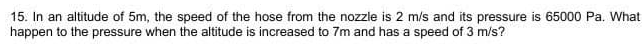 15. In an altitude of 5m, the speed of the hose from the nozzle is 2 m/s and its pressure is 65000 Pa. What
happen to the pressure when the altitude is increased to 7m and has a speed of 3 m/s?
