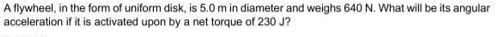 A flywheel, in the form of uniform disk, is 5.0 m in diameter and weighs 640 N. What will be its angular
acceleration if it is activated upon by a net torque of 230 J?
