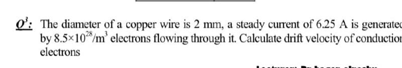 O: The diameter of a copper wire is 2 mm, a steady current of 6.25 A is generated
by 8.5x10/m' electrons flowing through it. Calculate drift velocity of conduction
electrons
