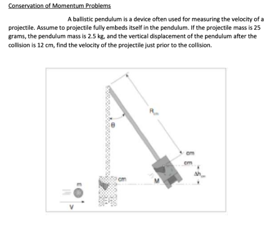 Conservation of Momentum Problems
A ballistic pendulum is a device often used for measuring the velocity of a
projectile. Assume to projectile fully embeds itself in the pendulum. If the projectile mass is 25
grams, the pendulum mass is 2.5 kg, and the vertical displacement of the pendulum after the
collision is 12 cm, find the velocity of the projectile just prior to the collision.
cm
