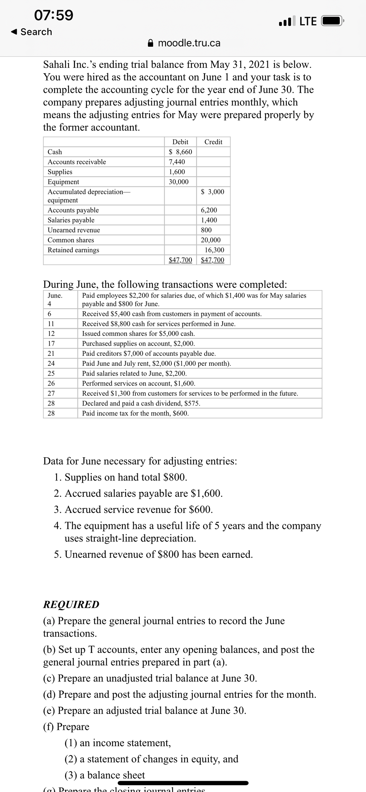 07:59
ll LTE
Search
moodle.tru.ca
Sahali Inc.'s ending trial balance from May 31, 2021 is below.
You were hired as the accountant on June 1 and your task is to
complete the accounting cycle for the year end of June 30. The
company prepares adjusting journal entries monthly, which
means the adjusting entries for May were prepared properly by
the former accountant.
Debit
Credit
Cash
$ 8,660
Accounts receivable
7,440
Supplies
1,600
Equipment
Accumulated depreciation-
equipment
Accounts payable
Salaries payable
30,000
$ 3,000
6,200
1,400
Unearned revenue
800
Common shares
20,000
Retained earnings
16,300
$47,700
$47,700
During June, the following transactions were completed:
Paid employees $2,200 for salaries due, of which $1,400 was for May salaries
payable and $800 for June.
Received $5,400 cash from customers in payment of accounts.
June.
4
6.
Received $8,800 cash for services performed in June.
Issued common shares for $5,000 cash.
Purchased supplies on account, $2,000.
Paid creditors $7,000 of accounts payable due.
Paid June and July rent, $2,000 ($1,000 per month).
11
12
17
21
24
25
Paid salaries related to June, $2,200.
26
Performed services on account, $1,600.
27
Received $1,300 from customers for services to be performed in the future.
28
Declared and paid a cash dividend, $575.
28
Paid income tax for the month, $600.
Data for June necessary for adjusting entries:
1. Supplies on hand total $800.
2. Accrued salaries payable are $1,600.
3. Accrued service revenue for $600.
4. The equipment has a useful life of 5 years and the
uses straight-line depreciation.
company
5. Unearned revenue of $800 has been earned.
REQUIRED
(a) Prepare the general journal entries to record the June
transactions.
(b) Set up T accounts, enter any opening balances, and post the
general journal entries prepared in part (a).
(c) Prepare an unadjusted trial balance at June 30.
(d) Prepare and post the adjusting journal entries for the month.
(e) Prepare an adjusted trial balance at June 30.
(f) Prepare
(1) an income statement,
(2) a statement of changes in equity, and
(3) a balance sheet
(a) Prenare the closing iournal entries
